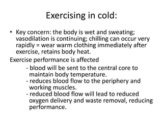Exercising in cold:
• Key concern: the body is wet and sweating;
vasodilation is continuing; chilling can occur very
rapidly = wear warm clothing immediately after
exercise, retains body heat.
Exercise performance is affected
- blood will be sent to the central core to
maintain body temperature.
- reduces blood flow to the periphery and
working muscles.
- reduced blood flow will lead to reduced
oxygen delivery and waste removal, reducing
performance.
 