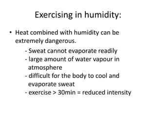 Exercising in humidity:
• Heat combined with humidity can be
extremely dangerous.
- Sweat cannot evaporate readily
- large amount of water vapour in
atmosphere
- difficult for the body to cool and
evaporate sweat
- exercise > 30min = reduced intensity
 