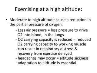 Exercising at a high altitude:
• Moderate to high altitude cause a reduction in
the partial pressure of oxygen.
- Less air pressure = less pressure to drive
O2 into blood, in the lungs
- O2 carrying capacity is reduced = reduced
O2 carrying capacity to working muscle
- can result in respiratory distress &
recovery from exercise delayed
- headaches may occur = altitude sickness
- adaptation to altitude is essential
 
