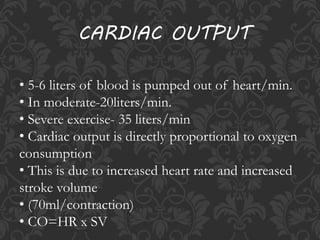 • 5-6 liters of blood is pumped out of heart/min.
• In moderate-20liters/min.
• Severe exercise- 35 liters/min
• Cardiac output is directly proportional to oxygen
consumption
• This is due to increased heart rate and increased
stroke volume
• (70ml/contraction)
• CO=HR x SV
CARDIAC OUTPUT
 