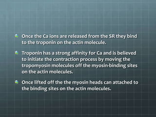 Once the Ca ions are released from the SR they bind
to the troponin on the actin molecule.
Troponin has a strong affinity for Ca and is believed
to initiate the contraction process by moving the
tropomyosin molecules off the myosin-binding sites
on the actin molecules.
Once lifted off the the myosin heads can attached to
the binding sites on the actin molecules.
 