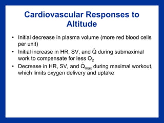 Cardiovascular Responses to
Altitude
• Initial decrease in plasma volume (more red blood cells
per unit)
• Initial increase in HR, SV, and Q during submaximal
work to compensate for less O2
• Decrease in HR, SV, and Qmax during maximal workout,
which limits oxygen delivery and uptake
.
.
 