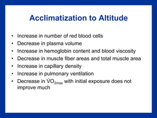 Acclimatization to Altitude
• Increase in number of red blood cells
• Decrease in plasma volume
• Increase in hemoglobin content and blood viscosity
• Decrease in muscle fiber areas and total muscle area
• Increase in capillary density
• Increase in pulmonary ventilation
• Decrease in VO2max with initial exposure does not
improve much
.
 