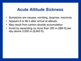 Acute Altitude Sickness
• Symptoms are nausea, vomiting, dyspnea, insomnia.
• Appears 6 to 96 h after arrival at altitude.
• May result from carbon dioxide accumulation.
• Avoid by ascending no more than 300 m (984 ft) per
day above 3,000 m (9,843 ft).
 