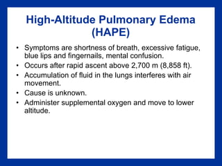 High-Altitude Pulmonary Edema
(HAPE)
• Symptoms are shortness of breath, excessive fatigue,
blue lips and fingernails, mental confusion.
• Occurs after rapid ascent above 2,700 m (8,858 ft).
• Accumulation of fluid in the lungs interferes with air
movement.
• Cause is unknown.
• Administer supplemental oxygen and move to lower
altitude.
 