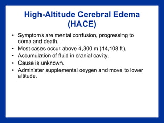 High-Altitude Cerebral Edema
(HACE)
• Symptoms are mental confusion, progressing to
coma and death.
• Most cases occur above 4,300 m (14,108 ft).
• Accumulation of fluid in cranial cavity.
• Cause is unknown.
• Administer supplemental oxygen and move to lower
altitude.
 