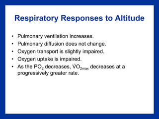 Respiratory Responses to Altitude
• Pulmonary ventilation increases.
• Pulmonary diffusion does not change.
• Oxygen transport is slightly impaired.
• Oxygen uptake is impaired.
• As the PO2 decreases, VO2max decreases at a
progressively greater rate.
.
 