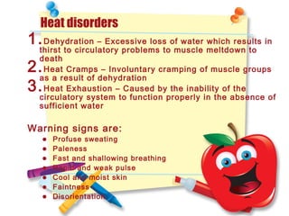 Heat disorders
1.Dehydration – Excessive loss of water which results in
thirst to circulatory problems to muscle meltdown to
death
2.Heat Cramps – Involuntary cramping of muscle groups
as a result of dehydration
3.Heat Exhaustion – Caused by the inability of the
circulatory system to function properly in the absence of
sufficient water
Warning signs are:
• Profuse sweating
• Paleness
• Fast and shallowing breathing
• Rapid and weak pulse
• Cool and moist skin
• Faintness
• Disorientation
 