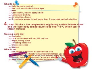 What to do:
– Help person to cool off
– Use cool, non-alcoholic beverages
– Rest
– Cool shower, bath or sponge bath
– Lightweight clothing
– Air conditioned room
– If symptoms worsen or last longer than 1 hour seek medical attention
4.Heat Stroke – the temperature regulatory system breaks down
and the core body temperature rises over 41°C within ten to
fifteen minutes
Warning signs are:
– Confusion
– Little or no sweat with red, hot dry skin
– Rapid, strong pulse
– Throbbing headache
– Unconsciousness
– Nausea
What to do:
– Get person to shady or air-conditioned area
– Cool person immediately using whatever methods you can. For example,
immerse in a tub of cool water, cool shower, spray with garden hose or if
humidity is low wrap person in a cool wet sheet and fan them.
– Seek medical assistance as soon as possible
 