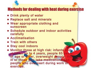 Methods for dealing with heat during exercise
• Drink plenty of water
• Replace salt and minerals
• Wear appropriate clothing and
sunscreen
• Schedule outdoor and indoor activities
carefully
• Acclimatisation
• Train with others
• Stay cool indoors
• Monitor those at high risk: infants and
children up to 4 years, people 65 years
of age or older, overweight people, the
ill or those who take medications and
people who overexert during work or
exercise.
 