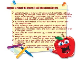 Methods to reduce the effects of cold while exercising are:
Multiple layers of thin, wind / waterproof, breathable clothing,
which may be adjusted to the level of activity. Remove outside
layers before sweating commences into thin layers. Cover the
head, as it is a very high area of heat loss. Make sure the
extremities are covered to prevent frostbite.
If possible train indoors or in areas away from the wind and
cold temperatures.
Food increases metabolism and digestion increases heat
production. Eat foods containing protein, as it has a high
specific dynamic index (SDA) and makes you warmest out of all
of the types of food.
Must keep the intake of fluids up, as cold air cannot hold
moisture.
Respiration – try to cover the mouth and nose, as cold / dry air
must be warmed / humidified eg wear a scarf
Try to exercise in the middle of the day when the air
temperature is at its highest and when there is the greatest
radiant heat.
If it doesn’t compromise performance, putting on extra fat acts
as insulation against the cold conditions eg Susie Maroney
 