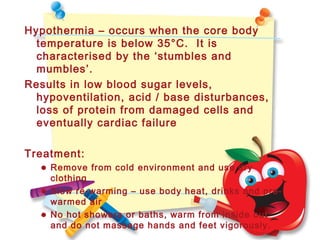 Hypothermia – occurs when the core body
temperature is below 35°C. It is
characterised by the ‘stumbles and
mumbles’.
Results in low blood sugar levels,
hypoventilation, acid / base disturbances,
loss of protein from damaged cells and
eventually cardiac failure
Treatment:
• Remove from cold environment and use dry
clothing
• Slow re-warming – use body heat, drinks and pre-
warmed air
• No hot showers or baths, warm from inside out
and do not massage hands and feet vigorously.
 