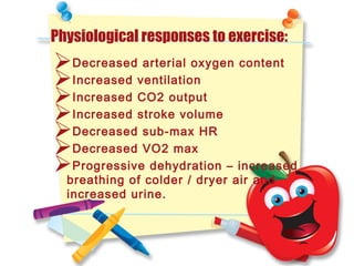 Physiological responses to exercise:
Decreased arterial oxygen content
Increased ventilation
Increased CO2 output
Increased stroke volume
Decreased sub-max HR
Decreased VO2 max
Progressive dehydration – increased
breathing of colder / dryer air and
increased urine.
 