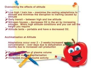 Overcoming the effects of altitude
Live high / train low – maximise the resting adaptations to
altitude and minimise the disruption to training caused by
altitude
Daily transit – between high and low altitude
Nitrogen houses – decreases O2 in the air by increasing
nitrogen. Mimic high altitude conditions and you can set the
height you require
Altitude tents – portable and have a decreased O2.
Acclimatisation at Altitude
Adaptations occur over 2 – 3 weeks:Increased red blood cell
concentration – over days due to dehydration and weeks /
months due to increased cell production
Partial restoration of plasma volume
Increased muscle capillarisation
Increased muscle enzyme activity
 