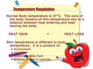 Temperature Regulation
Normal Body temperature is 37°C. The core of
the body remains at this temperature due to a
balance between heat entering and heat
leaving the body.
HEAT GAIN = HEAT LOSS
Skin temperature is different to body
temperature. It is a product of:
• Environment
• Clothing
• Quantity of body fluid
• Whether at rest or exercise
 