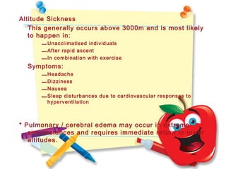 Altitude Sickness
This generally occurs above 3000m and is most likely
to happen in:
–Unacclimatised individuals
–After rapid ascent
–In combination with exercise
Symptoms:
–Headache
–Dizziness
–Nausea
–Sleep disturbances due to cardiovascular responses to
hyperventilation
* Pulmonary / cerebral edema may occur in extreme
circumstances and requires immediate return to lower
altitudes.
 