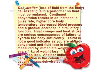 Dehydration (loss of fluid from the body)
causes fatigue in a performer so fluid
must be replaced. Continued
dehydration results in an increase in
pulse rate, higher core body
temperature, decreased blood pressure
and a gradual decrease in circulatory
function. Heat cramps and heat stroke
are serious consequences of failure to
hydrate the body sufficiently. Thirst is
not a good indicator as you are already
dehydrated and fluid loss is best
measured by immediate weight loss, for
every 1 kg of weight loss, 1 L of fluid
has been lost. Another indicator of
dehydration is the colour of urine (yellow
usually means dehydrated, clear means
hydrated).
 
