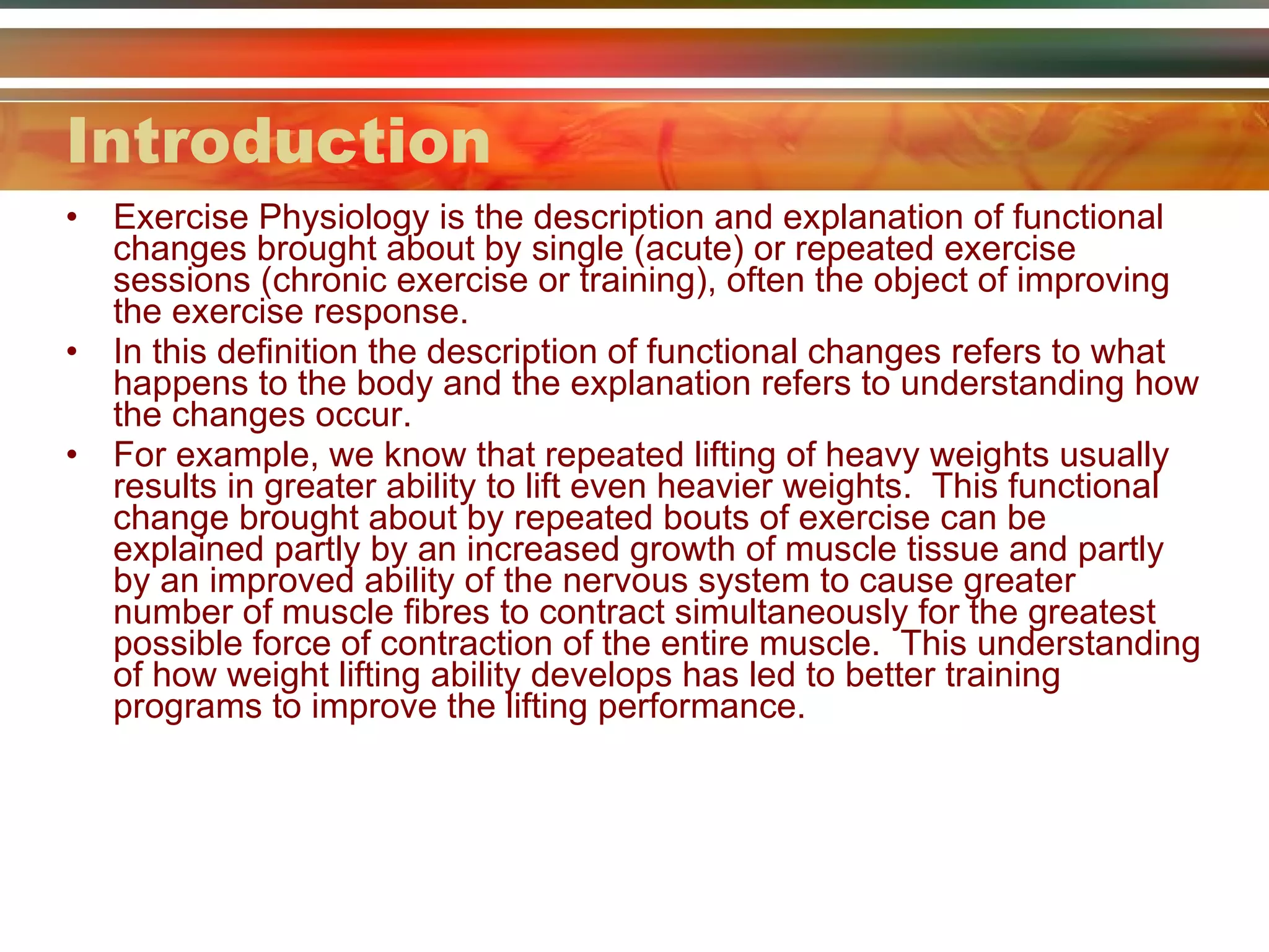 Introduction Exercise Physiology is the description and explanation of functional changes brought about by single (acute) or repeated exercise sessions (chronic exercise or training), often the object of improving the exercise response. In this definition the description of functional changes refers to what happens to the body and the explanation refers to understanding how the changes occur. For example, we know that repeated lifting of heavy weights usually results in greater ability to lift even heavier weights.  This functional change brought about by repeated bouts of exercise can be explained partly by an increased growth of muscle tissue and partly by an improved ability of the nervous system to cause greater number of muscle fibres to contract simultaneously for the greatest possible force of contraction of the entire muscle.  This understanding of how weight lifting ability develops has led to better training programs to improve the lifting performance. 