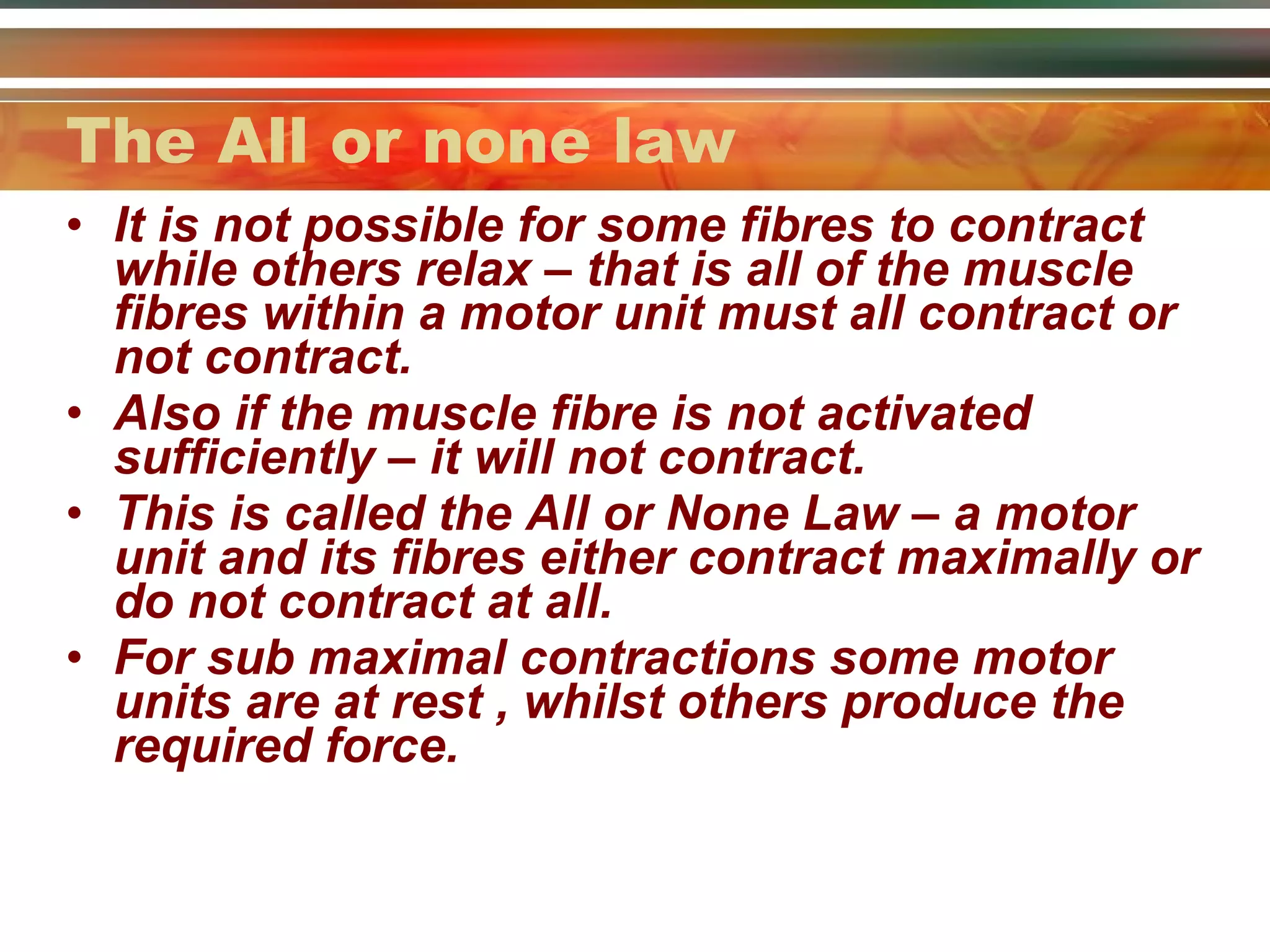 The All or none law It is not possible for some fibres to contract while others relax – that is all of the muscle fibres within a motor unit must all contract or not contract.  Also if the muscle fibre is not activated sufficiently – it will not contract. This is called the All or None Law – a motor unit and its fibres either contract maximally or do not contract at all. For sub maximal contractions some motor units are at rest , whilst others produce the required force. 