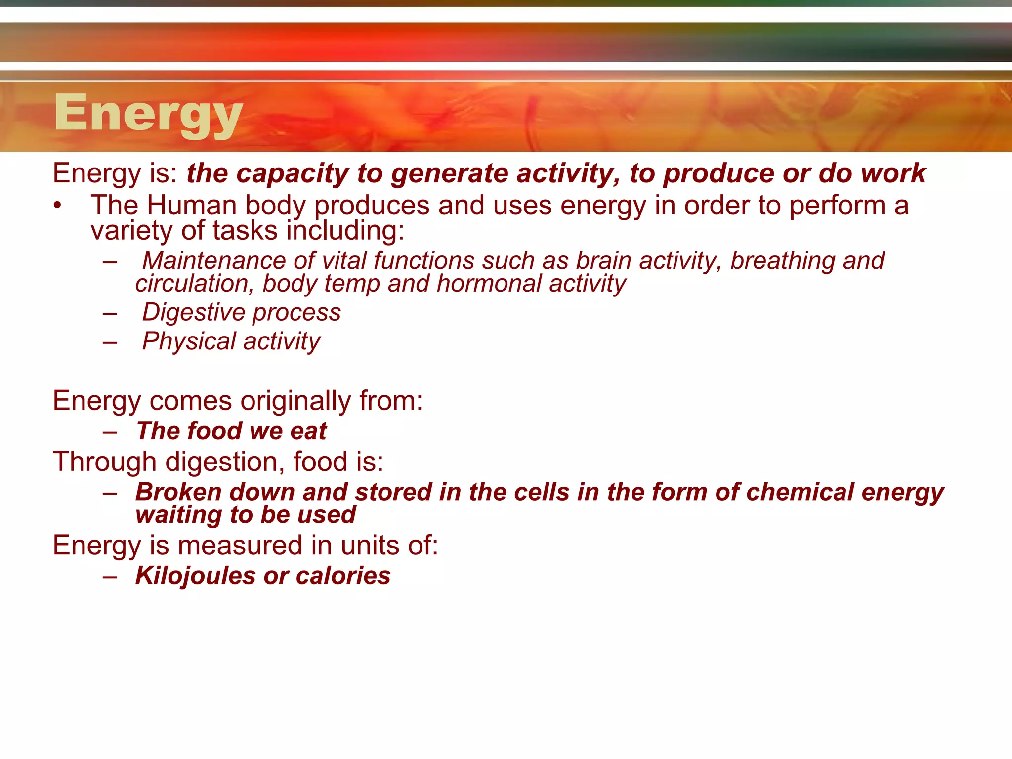 Energy Energy is:  the capacity to generate activity, to produce or do work The Human body produces and uses energy in order to perform a variety of tasks including: Maintenance of vital functions such as brain activity, breathing and circulation, body temp and hormonal activity Digestive process Physical activity  Energy comes originally from: The food we eat Through digestion, food is: Broken down and stored in the cells in the form of chemical energy waiting to be used Energy is measured in units of: Kilojoules or calories 