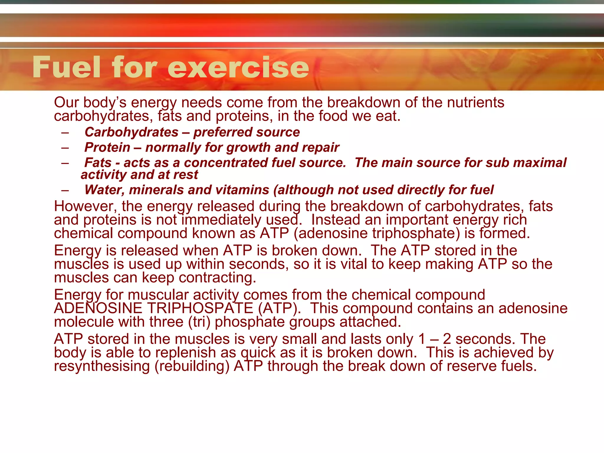 Fuel for exercise Our body’s energy needs come from the breakdown of the nutrients carbohydrates, fats and proteins, in the food we eat. Carbohydrates – preferred source  Protein – normally for growth and repair Fats - acts as a concentrated fuel source.  The main source for sub maximal activity and at rest  Water, minerals and vitamins (although not used directly for fuel However, the energy released during the breakdown of carbohydrates, fats and proteins is not immediately used.  Instead an important energy rich chemical compound known as ATP (adenosine triphosphate) is formed. Energy is released when ATP is broken down.  The ATP stored in the muscles is used up within seconds, so it is vital to keep making ATP so the muscles can keep contracting. Energy for muscular activity comes from the chemical compound ADENOSINE TRIPHOSPATE (ATP).  This compound contains an adenosine molecule with three (tri) phosphate groups attached.  ATP stored in the muscles is very small and lasts only 1 – 2 seconds. The body is able to replenish as quick as it is broken down.  This is achieved by resynthesising (rebuilding) ATP through the break down of reserve fuels. 