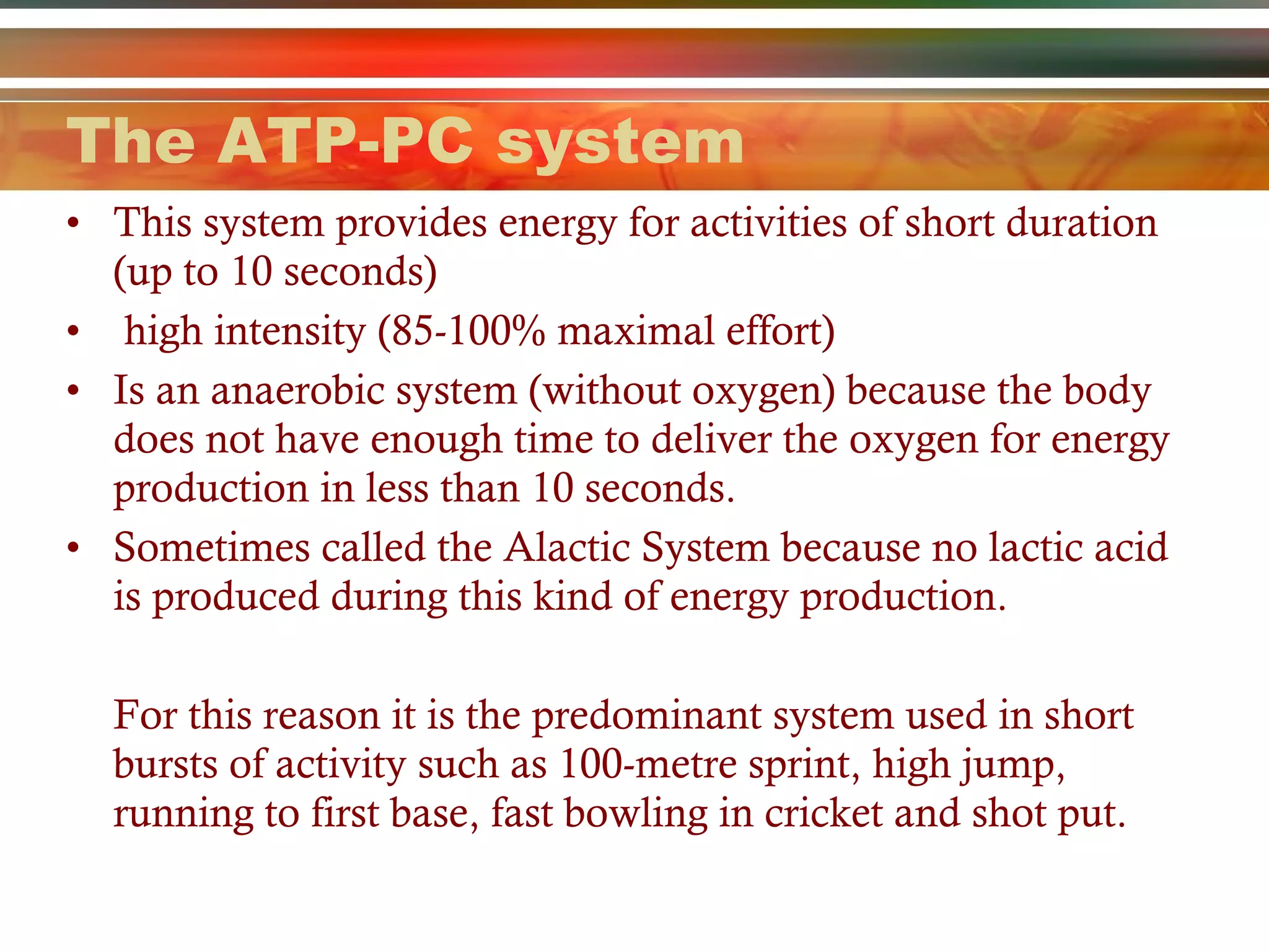 The ATP-PC system This system provides energy for activities of short duration (up to 10 seconds)  high intensity (85-100% maximal effort) Is an anaerobic system (without oxygen) because the body does not have enough time to deliver the oxygen for energy production in less than 10 seconds.  Sometimes called the Alactic System because no lactic acid is produced during this kind of energy production. For this reason it is the predominant system used in short bursts of activity such as 100-metre sprint, high jump, running to first base, fast bowling in cricket and shot put.  