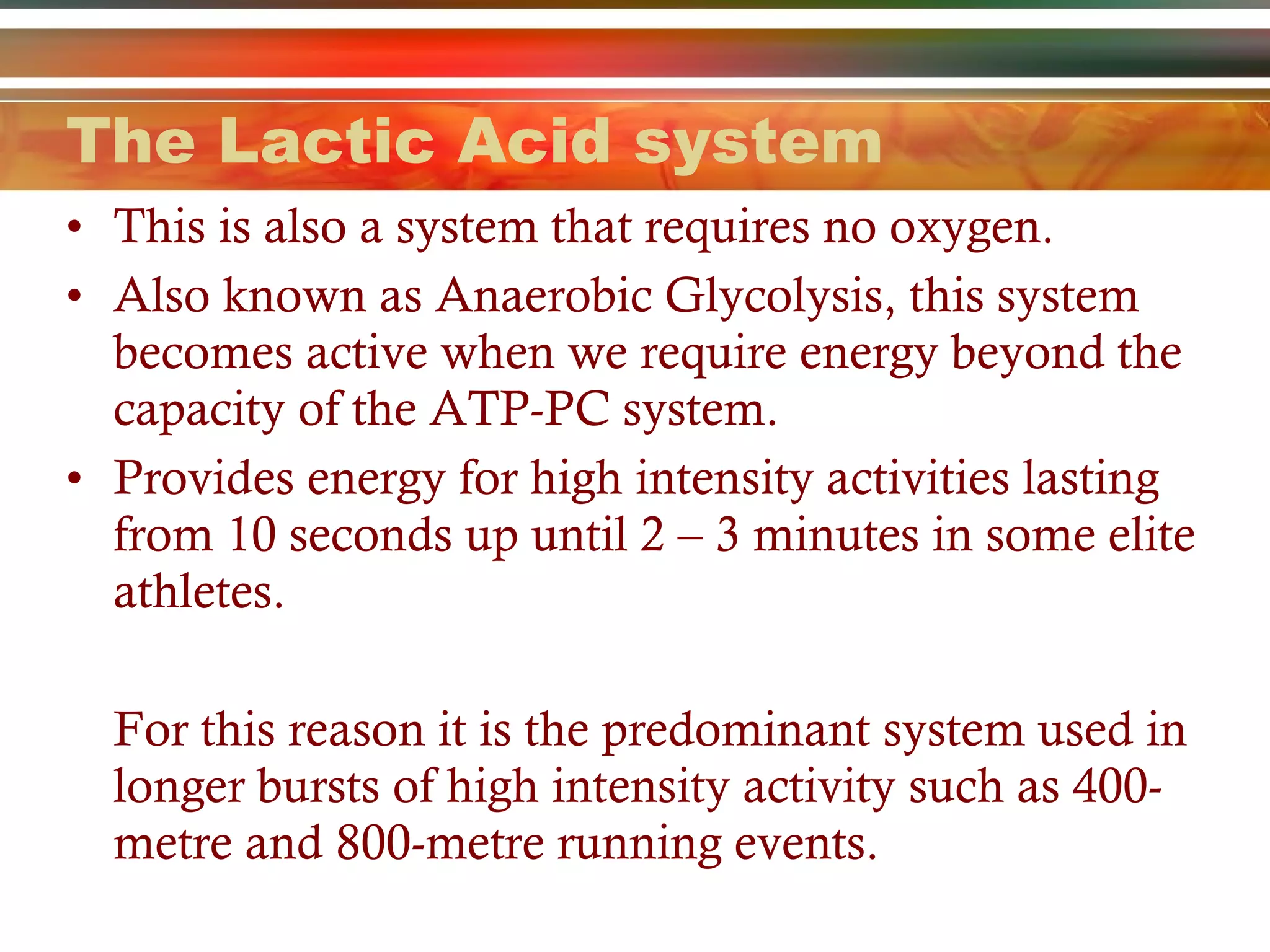 The Lactic Acid system This is also a system that requires no oxygen.  Also known as Anaerobic Glycolysis, this system becomes active when we require energy beyond the capacity of the ATP-PC system.  Provides energy for high intensity activities lasting from 10 seconds up until 2 – 3 minutes in some elite athletes. For this reason it is the predominant system used in longer bursts of high intensity activity such as 400-metre and 800-metre running events. 