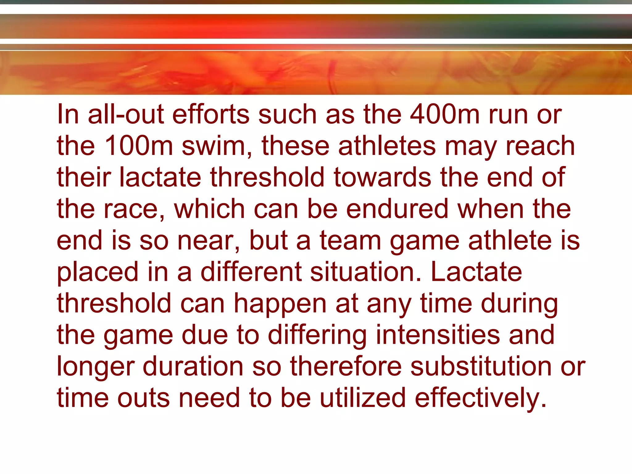 In all-out efforts such as the 400m run or the 100m swim, these athletes may reach their lactate threshold towards the end of the race, which can be endured when the end is so near, but a team game athlete is placed in a different situation. Lactate threshold can happen at any time during the game due to differing intensities and longer duration so therefore substitution or time outs need to be utilized effectively. 