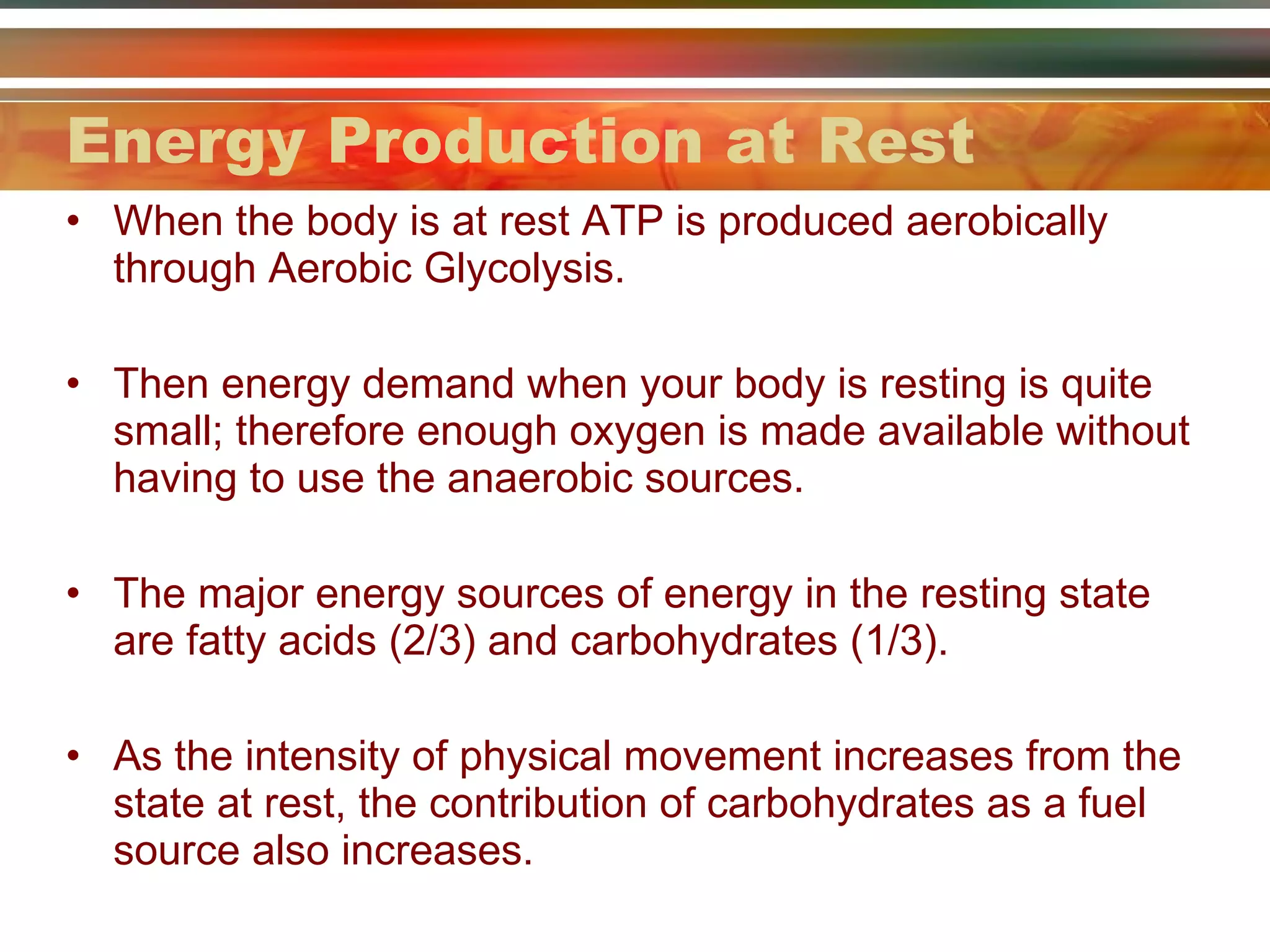Energy Production at Rest When the body is at rest ATP is produced aerobically through Aerobic Glycolysis. Then energy demand when your body is resting is quite small; therefore enough oxygen is made available without having to use the anaerobic sources. The major energy sources of energy in the resting state are fatty acids (2/3) and carbohydrates (1/3). As the intensity of physical movement increases from the state at rest, the contribution of carbohydrates as a fuel source also increases. 