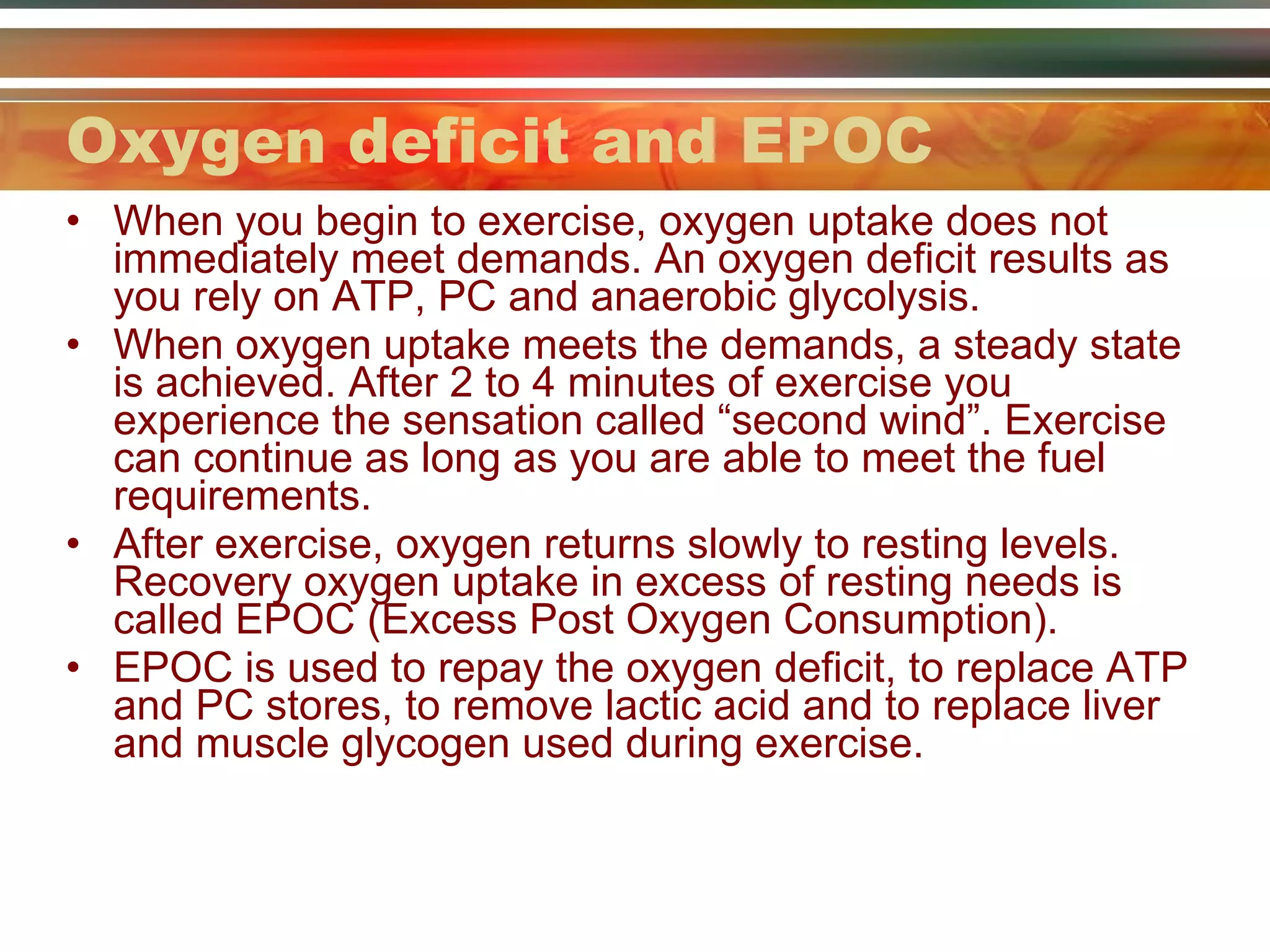 Oxygen deficit and EPOC When you begin to exercise, oxygen uptake does not immediately meet demands. An oxygen deficit results as you rely on ATP, PC and anaerobic glycolysis. When oxygen uptake meets the demands, a steady state is achieved. After 2 to 4 minutes of exercise you experience the sensation called “second wind”. Exercise can continue as long as you are able to meet the fuel requirements. After exercise, oxygen returns slowly to resting levels. Recovery oxygen uptake in excess of resting needs is called EPOC (Excess Post Oxygen Consumption). EPOC is used to repay the oxygen deficit, to replace ATP and PC stores, to remove lactic acid and to replace liver and muscle glycogen used during exercise. 