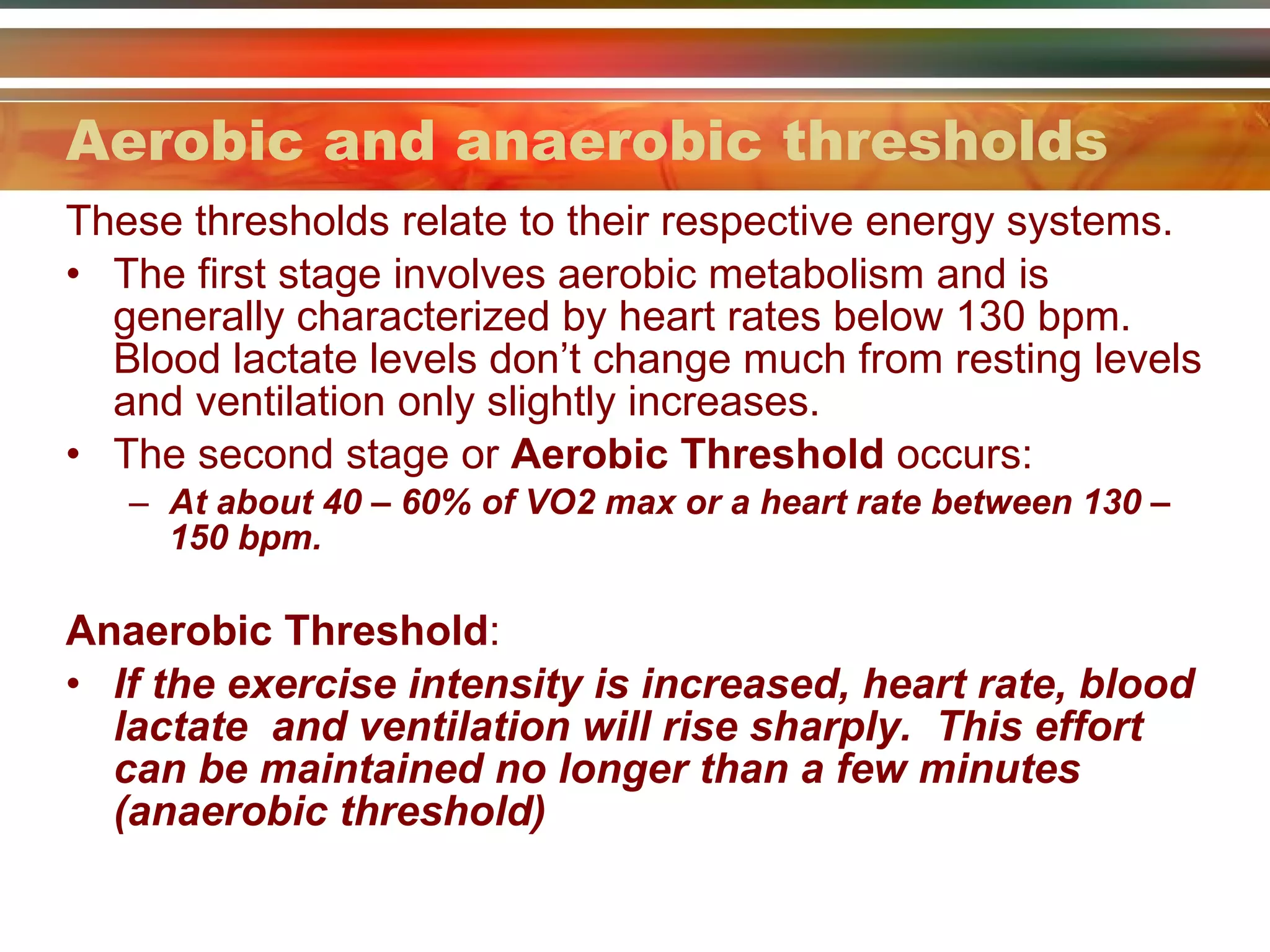 Aerobic and anaerobic thresholds These thresholds relate to their respective energy systems. The first stage involves aerobic metabolism and is generally characterized by heart rates below 130 bpm. Blood lactate levels don’t change much from resting levels and ventilation only slightly increases. The second stage or  Aerobic Threshold  occurs: At about 40 – 60% of VO2 max or a heart rate between 130 – 150 bpm. Anaerobic Threshold : If the exercise intensity is increased, heart rate, blood lactate  and ventilation will rise sharply.  This effort can be maintained no longer than a few minutes (anaerobic threshold) 