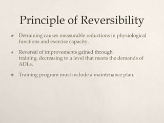 Principle of Reversibility
 Detraining causes measurable reductions in physiological
functions and exercise capacity.
 Reversal of improvements gained through
training, decreasing to a level that meets the demands of
ADLs.
 Training program must include a maintenance plan.
 