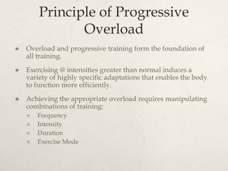 Principle of Progressive
Overload
 Overload and progressive training form the foundation of
all training.
 Exercising @ intensities greater than normal induces a
variety of highly specific adaptations that enables the body
to function more efficiently.
 Achieving the appropriate overload requires manipulating
combinations of training:
 Frequency
 Intensity
 Duration
 Exercise Mode
 