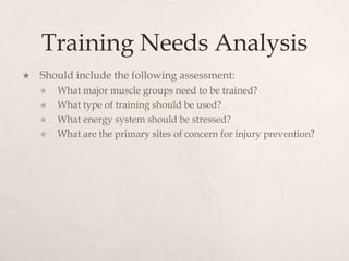 Training Needs Analysis
 Should include the following assessment:
 What major muscle groups need to be trained?
 What type of training should be used?
 What energy system should be stressed?
 What are the primary sites of concern for injury prevention?
 