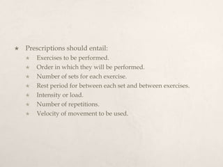  Prescriptions should entail:
 Exercises to be performed.
 Order in which they will be performed.
 Number of sets for each exercise.
 Rest period for between each set and between exercises.
 Intensity or load.
 Number of repetitions.
 Velocity of movement to be used.
 