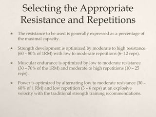 Selecting the Appropriate
Resistance and Repetitions
 The resistance to be used is generally expressed as a percentage of
the maximal capacity.
 Strength development is optimized by moderate to high resistance
(60 – 80% of 1RM) with low to moderate repetitions (6- 12 reps).
 Muscular endurance is optimized by low to moderate resistance
(30 – 70% of the 1RM) and moderate to high repetitions (10 – 25
reps).
 Power is optimized by alternating low to moderate resistance (30 –
60% of 1 RM) and low repetition (3 – 6 reps) at an explosive
velocity with the traditional strength training recommendations.
 