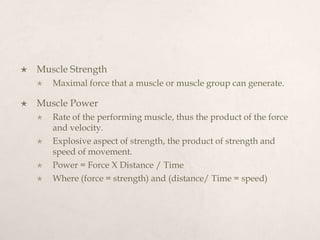  Muscle Strength
 Maximal force that a muscle or muscle group can generate.
 Muscle Power
 Rate of the performing muscle, thus the product of the force
and velocity.
 Explosive aspect of strength, the product of strength and
speed of movement.
 Power = Force X Distance / Time
 Where (force = strength) and (distance/ Time = speed)
 