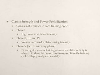  Classic Strength and Power Periodization
 Consists of 5 phases in each training cycle.
 Phase I
 High volume with low intensity
 Phase II, III, and IV
 Volume decreased with increasing intensity.
 Phase V (active recovery phase)
 Either light resistance training or some unrelated activity is
allowed to allow the person time to recover from the training
cycle both physically and mentally.
 