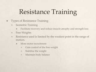 Resistance Training
 Types of Resistance Training
 Isometric Training
 Facilitate recovery and reduce muscle atrophy and strength loss
 Free Weights
 Resistance used is limited by the weakest point in the range of
motion.
 More motor recruitment
 Gain control of the free weight
 Stabilize the weight
 Maintain body balance
 