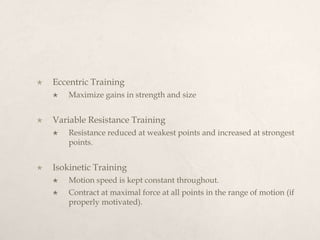  Eccentric Training
 Maximize gains in strength and size
 Variable Resistance Training
 Resistance reduced at weakest points and increased at strongest
points.
 Isokinetic Training
 Motion speed is kept constant throughout.
 Contract at maximal force at all points in the range of motion (if
properly motivated).
 