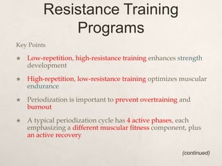 Resistance Training
Programs
Key Points
 Low-repetition, high-resistance training enhances strength
development
 High-repetition, low-resistance training optimizes muscular
endurance
 Periodization is important to prevent overtraining and
burnout
 A typical periodization cycle has 4 active phases, each
emphasizing a different muscular fitness component, plus
an active recovery
(continued)
 