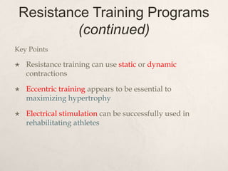 Resistance Training Programs
(continued)
Key Points
 Resistance training can use static or dynamic
contractions
 Eccentric training appears to be essential to
maximizing hypertrophy
 Electrical stimulation can be successfully used in
rehabilitating athletes
 