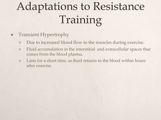 Adaptations to Resistance
Training
 Transient Hypertrophy
 Due to increased blood flow to the muscles during exercise.
 Fluid accumulation in the interstitial and extracellular spaces that
comes from the blood plasma.
 Lasts for a short time, as fluid returns to the blood within hours
after exercise.
 