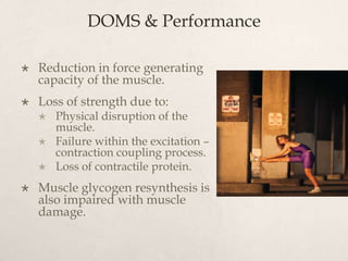 DOMS & Performance
 Reduction in force generating
capacity of the muscle.
 Loss of strength due to:
 Physical disruption of the
muscle.
 Failure within the excitation –
contraction coupling process.
 Loss of contractile protein.
 Muscle glycogen resynthesis is
also impaired with muscle
damage.
 