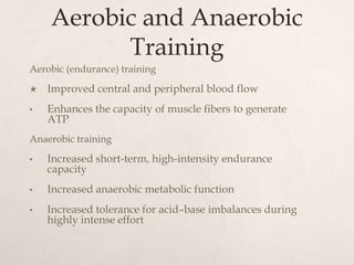 Aerobic and Anaerobic
Training
Aerobic (endurance) training
 Improved central and peripheral blood flow
• Enhances the capacity of muscle fibers to generate
ATP
Anaerobic training
• Increased short-term, high-intensity endurance
capacity
• Increased anaerobic metabolic function
• Increased tolerance for acid–base imbalances during
highly intense effort
 