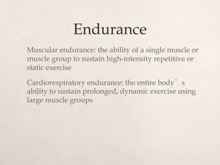 Endurance
Muscular endurance: the ability of a single muscle or
muscle group to sustain high-intensity repetitive or
static exercise
Cardiorespiratory endurance: the entire body’s
ability to sustain prolonged, dynamic exercise using
large muscle groups
 