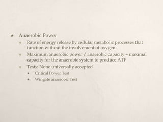  Anaerobic Power
 Rate of energy release by cellular metabolic processes that
function without the involvement of oxygen.
 Maximum anaerobic power / anaerobic capacity – maximal
capacity for the anaerobic system to produce ATP
 Tests: None universally accepted
 Critical Power Test
 Wingate anaerobic Test
 