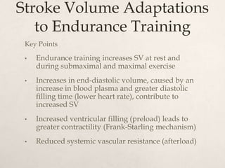 Stroke Volume Adaptations
to Endurance Training
Key Points
• Endurance training increases SV at rest and
during submaximal and maximal exercise
• Increases in end-diastolic volume, caused by an
increase in blood plasma and greater diastolic
filling time (lower heart rate), contribute to
increased SV
• Increased ventricular filling (preload) leads to
greater contractility (Frank-Starling mechanism)
• Reduced systemic vascular resistance (afterload)
 