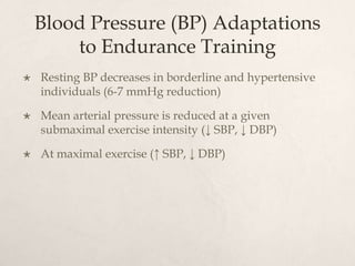 Blood Pressure (BP) Adaptations
to Endurance Training
 Resting BP decreases in borderline and hypertensive
individuals (6-7 mmHg reduction)
 Mean arterial pressure is reduced at a given
submaximal exercise intensity (↓ SBP, ↓ DBP)
 At maximal exercise (↑ SBP, ↓ DBP)
 