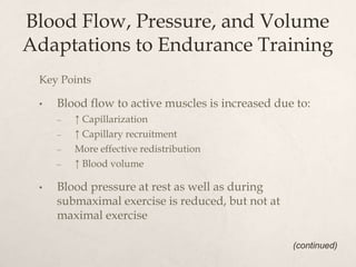 Blood Flow, Pressure, and Volume
Adaptations to Endurance Training
Key Points
• Blood flow to active muscles is increased due to:
– ↑ Capillarization
– ↑ Capillary recruitment
– More effective redistribution
– ↑ Blood volume
• Blood pressure at rest as well as during
submaximal exercise is reduced, but not at
maximal exercise
(continued)
 